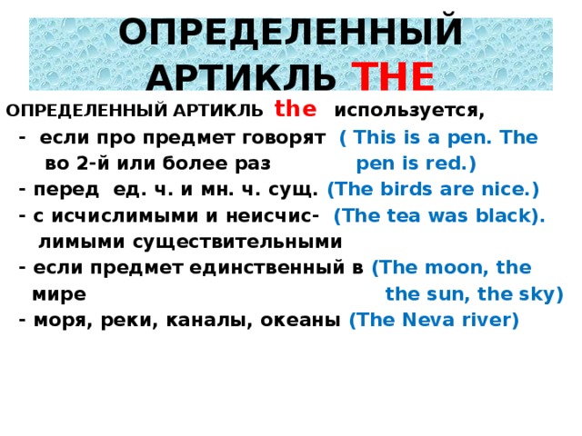 ОПРЕДЕЛЕННЫЙ АРТИКЛЬ THE ОПРЕДЕЛЕННЫЙ АРТИКЛЬ the используется,  - если про предмет говорят ( This is a pen. The  во 2-й или более раз pen is red.)  - перед ед. ч. и мн. ч. сущ. (The birds are nice.)  - с исчислимыми и неисчис- (The tea was black).  лимыми существительными  - если предмет единственный в (The moon, the  мире the sun, the sky)  - моря, реки, каналы, океаны (The Neva river)