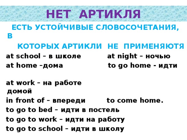 НЕТ АРТИКЛЯ  ЕСТЬ УСТОЙЧИВЫЕ СЛОВОСОЧЕТАНИЯ, В  КОТОРЫХ АРТИКЛИ НЕ ПРИМЕНЯЮТЯ  at school – в школе at night – ночью  at home –дома to go home - идти  at work – на работе домой  in front of – впереди to come home.  to go to bed – идти в постель  to go to work – идти на работу  to go to school – идти в школу