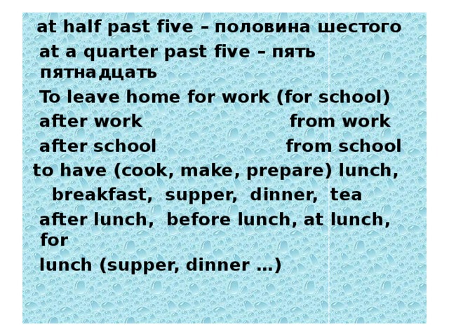 at half past five – половина шестого  at a quarter past five – пять пятнадцать  To leave home for work (for school)  after work from work  after school from school  to have (cook, make, prepare) lunch,  breakfast, supper, dinner, tea  after lunch, before lunch, at lunch, for  lunch (supper, dinner …)