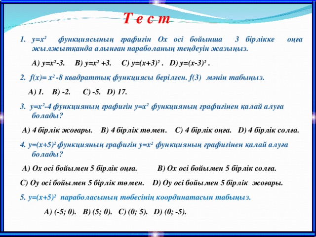 Т е с т y=x 2   функциясының графигін Ох осі бойынша 3 бірлікке оңға жылжытқанда алынған параболаның теңдеуін жазыңыз.  А) y=x 2 - 3 . В) y=x 2 +3. С) y= ( x +3) 2 . D ) y= ( x -3) 2 . 2. f(x)= х 2 -8 квадрат ты қ функциясы берілген. f(3) мәнін табыңыз.  А) 1. В) -2. С) -5. D ) 17. 3. y=x 2 -4 функцияның графигін y=x 2  функцияның графигінен қалай алуға болады?  А) 4 бірлік жоғары. В) 4 бірлік төмен. С) 4 бірлік оңға. D ) 4 бірлік солға. 4. y= ( x +5) 2  функцияның графигін y=x 2  функцияның графигінен қалай алуға болады?  А) Ох осі бойымен 5 бірлік оңға . В) Ох осі бойымен 5 бірлік солға .  С) Оу осі бойымен 5 бірлік төмен .  D ) Оу осі бойымен 5 бірлік жоғары . 5. y= ( x +5) 2  параболасының төбесінің координатасын табыңыз.  А) (-5; 0). В) (5; 0). С) (0; 5). D ) (0; -5).