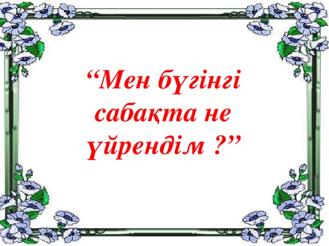 “ Мен бүгінгі  сабақта не  үйрендім ?”