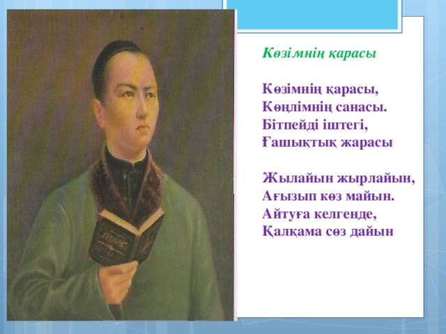 Көзімнің қарасы  Көзімнің қарасы, Көңлімнің санасы. Бітпейді іштегі, Ғашықтық жарасы  Жылайын жырлайын, Ағызып көз майын. Айтуға келгенде, Қалқама сөз дайын