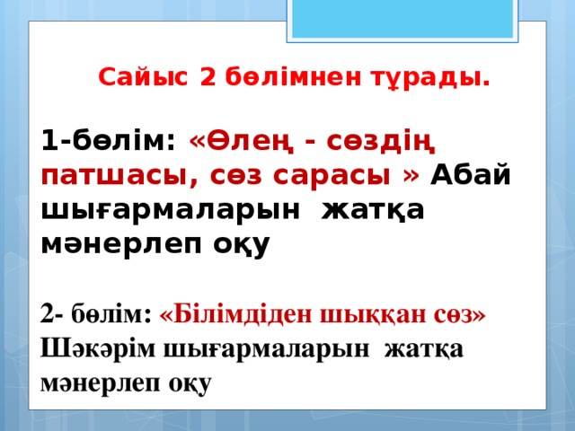 Сайыс 2 бөлімнен тұрады. 1-бөлім: «Өлең - сөздің патшасы, сөз сарасы » Абай шығармаларын жатқа мәнерлеп оқу 2- бөлім: «Білімдіден шыққан сөз» Шәкәрім шығармаларын жатқа мәнерлеп оқу