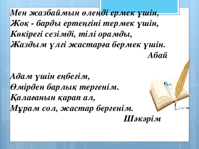 Мен жазбаймын өлеңді ермек үшін,  Жоқ - барды ертеңгіні термек үшін,  Көкірегі сезімді, тілі орамды,  Жаздым үлгі жастарға бермек үшін.  Абай  Адам үшін еңбегім,  Өмірден барлық тергенім.  Қалағанын қарап ал,  Мұрам сол, жастар бергенім.  Шәкәрім