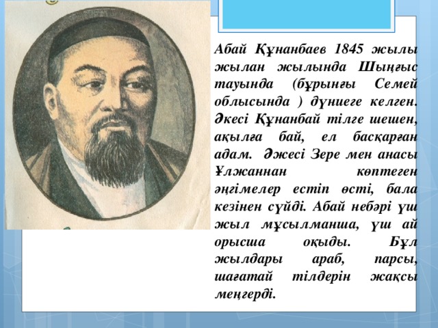 Абай Құнанбаев 1845 жылы жылан жылында Шыңғыс тауында (бұрынғы Семей облысында ) дүниеге келген. Әкесі Құнанбай тілге шешен, ақылға бай, ел басқарған адам. Әжесі Зере мен анасы Ұлжаннан көптеген әңгімелер естіп өсті, бала кезінен сүйді. Абай небәрі үш жыл мұсылманша, үш ай орысша оқыды. Бұл жылдары араб, парсы, шағатай тілдерін жақсы меңгерді.