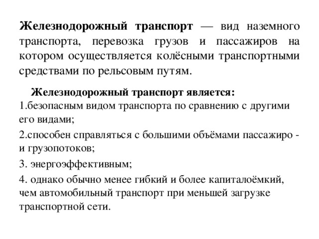 Железнодорожный транспорт — вид наземного транспорта, перевозка грузов и пассажиров на котором осуществляется колёсными транспортными средствами по рельсовым путям.  Железнодорожный транспорт является: 1.безопасным видом транспорта по сравнению с другими его видами; 2.способен справляться с большими объёмами пассажиро - и грузопотоков; 3. энергоэффективным; 4. однако обычно менее гибкий и более капиталоёмкий, чем автомобильный транспорт при меньшей загрузке транспортной сети.