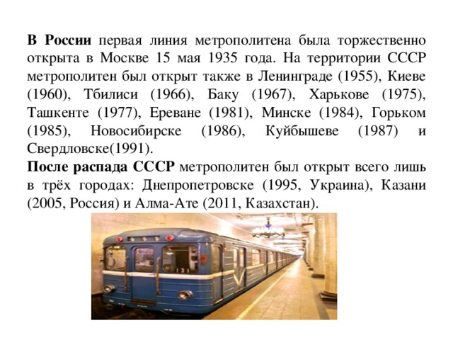 В России первая линия метрополитена была торжественно открыта в Москве 15 мая 1935 года. На территории СССР метрополитен был открыт также в Ленинграде (1955), Киеве (1960), Тбилиси (1966), Баку (1967), Харькове (1975), Ташкенте (1977), Ереване (1981), Минске (1984), Горьком (1985), Новосибирске (1986), Куйбышеве (1987) и Свердловске(1991).  После распада СССР метрополитен был открыт всего лишь в трёх городах: Днепропетровске (1995, Украина), Казани (2005, Россия) и Алма-Ате (2011, Казахстан).