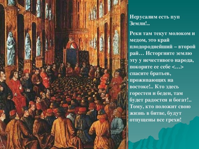 Иерусалим есть пуп Земли!.. Реки там текут молоком и медом, это край плодороднейший – второй рай… Исторгните землю эту у нечестивого народа, покорите ее себе  спасите братьев, проживающих на востоке!.. Кто здесь горестен и беден, там будет радостен и богат!.. Тому, кто положит свою жизнь в битве, будут отпущены все грехи!