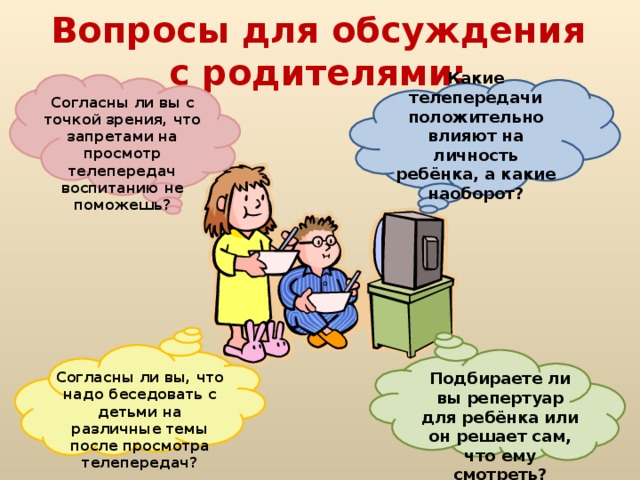 Вопросы для обсуждения с родителями:  Какие телепередачи положительно влияют на личность ребёнка, а какие наоборот? Согласны ли вы с точкой зрения, что запретами на просмотр телепередач воспитанию не поможешь?   Подбираете ли вы репертуар для ребёнка или он решает сам, что ему смотреть? Согласны ли вы, что надо беседовать с детьми на различные темы после просмотра телепередач?