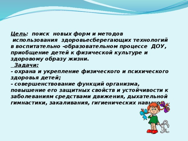 Цель :  поиск новых форм и методов  использования здоровьесберегающих технологий в воспитательно -образовательном процессе ДОУ, приобщение детей к физической культуре и здоровому образу жизни.  Задачи: - охрана и укрепление физического и психического здоровья детей; - совершенствование функций организма, повышение его защитных свойств и устойчивости к заболеваниям средствами движения, дыхательной гимнастики, закаливания, гигиенических навыков.