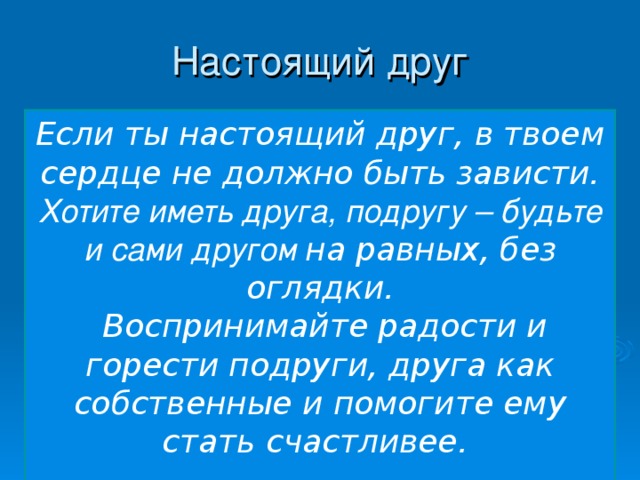 Настоящий друг Если ты настоящий друг, в твоем сердце не должно быть зависти. Хотите иметь друга, подругу – будьте и сами другом на равных, без оглядки.  Воспринимайте радости и горести подруги, друга как собственные и помогите ему стать счастливее.