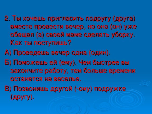 2. Ты хочешь пригласить подругу (друга) вместе провести вечер, но она (он) уже обещал (а) своей маме сделать уборку. Как ты поступишь? А) Проведешь вечер одна (один). Б) Поможешь ей (ему). Чем быстрее вы закончите работу, тем больше времени останется на веселье. В) Позвонишь другой (-ому) подружке (другу).