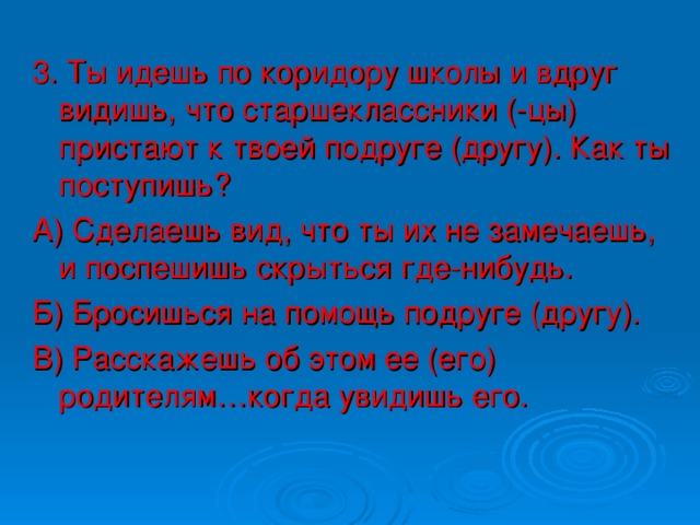 3. Ты идешь по коридору школы и вдруг видишь, что старшеклассники (-цы) пристают к твоей подруге (другу). Как ты поступишь? А) Сделаешь вид, что ты их не замечаешь, и поспешишь скрыться где-нибудь. Б) Бросишься на помощь подруге (другу). В) Расскажешь об этом ее (его) родителям…когда увидишь его.