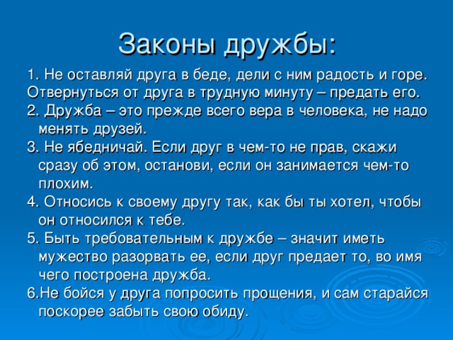 Законы дружбы: 1. Не оставляй друга в беде, дели с ним радость и горе. Отвернуться от друга в трудную минуту – предать его. 2. Дружба – это прежде всего вера в человека, не надо менять друзей. 3. Не ябедничай. Если друг в чем-то не прав, скажи сразу об этом, останови, если он занимается чем-то плохим. 4. Относись к своему другу так, как бы ты хотел, чтобы он относился к тебе. 5. Быть требовательным к дружбе – значит иметь мужество разорвать ее, если друг предает то, во имя чего построена дружба. 6.Не бойся у друга попросить прощения, и сам старайся поскорее забыть свою обиду.