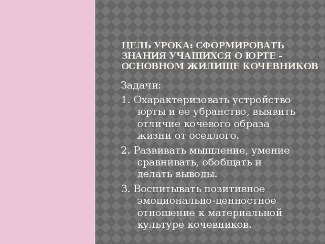 Цель урока: сформировать знания учащихся о юрте – основном жилище кочевников Задачи: 1. Охарактеризовать устройство юрты и ее убранство, выявить отличие кочевого образа жизни от оседлого. 2. Развивать мышление, умение сравнивать, обобщать и делать выводы. 3. Воспитывать позитивное эмоционально-ценностное отношение к материальной культуре кочевников.