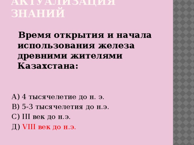 Актуализация знаний  Время открытия и начала использования железа древними жителями Казахстана: А) 4 тысячелетие до н. э. В) 5-3 тысячелетия до н.э. С) III век до н.э. Д) VIII век до н.э.