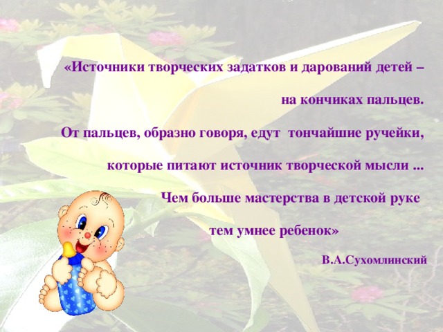 «Источники творческих задатков и дарований детей – на кончиках пальцев. От пальцев, образно говоря, едут  тончайшие ручейки, которые питают источник творческой мысли ... Чем больше мастерства в детской руке    тем умнее ребенок»                                  В.А.Сухомлинский