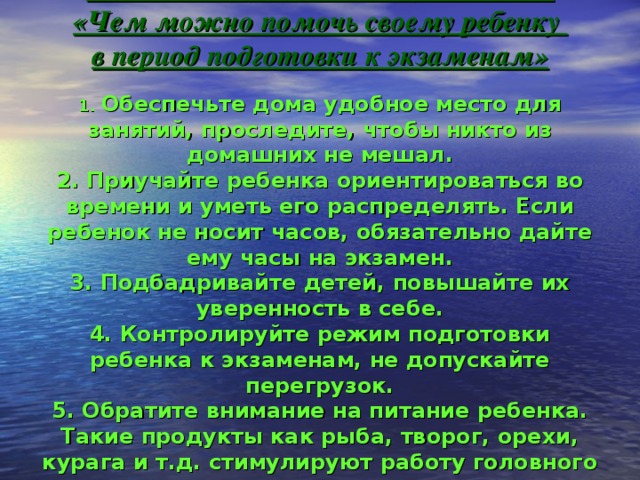 РЕКОМЕНДАЦИИ РОДИТЕЛЯМ  «Чем можно помочь своему ребенку  в период подготовки к экзаменам»   1. Обеспечьте дома удобное место для занятий, проследите, чтобы никто из домашних не мешал.  2. Приучайте ребенка ориентироваться во времени и уметь его распределять. Если ребенок не носит часов, обязательно дайте ему часы на экзамен.  3. Подбадривайте детей, повышайте их уверенность в себе.  4. Контролируйте режим подготовки ребенка к экзаменам, не допускайте перегрузок.  5. Обратите внимание на питание ребенка. Такие продукты как рыба, творог, орехи, курага и т.д. стимулируют работу головного мозга.