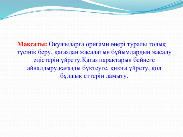 Мақсаты:  Оқушыларға оригами өнері туралы толық түсінік беру, қағаздан жасалатын бұйымдардың жасалу әдістерін үйрету.Қағаз парақтарын бейнеге айналдыру,қағазды бүктеуге, қиюға үйрету, қол бұлшық еттерін дамыту.