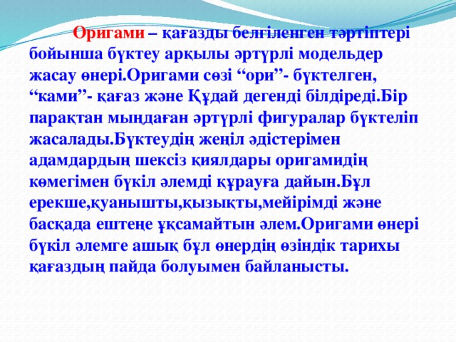 Оригами  – қағазды белгіленген тәртіптері бойынша бүктеу арқылы әртүрлі модельдер жасау өнері.Оригами сөзі “ори”- бүктелген, “ками”- қағаз және Құдай дегенді білдіреді.Бір парақтан мыңдаған әртүрлі фигуралар бүктеліп жасалады.Бүктеудің жеңіл әдістерімен адамдардың шексіз қиялдары оригамидің көмегімен бүкіл әлемді құрауға дайын.Бұл ерекше,қуанышты,қызықты,мейірімді және басқада ештеңе ұқсамайтын әлем.Оригами өнері бүкіл әлемге ашық бұл өнердің өзіндік тарихы қағаздың пайда болуымен байланысты.