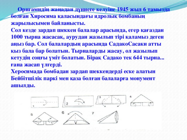 Оригамидің жаңадан дүниеге келуіне 1945 жыл 6 тамызда болған Хиросима қаласындағы ядролық бомбаның жарылысымен байланысты.  Сол кезде зардап шеккен балалар арасында, егер қағаздан 1000 тырна жасасақ, аурудан жазылып тірі қаламыз деген аңыз бар. Сол балалардың арасында СадакоСасаки атты қыз бала бар болатын. Тырналарды жасау, ол жазылып кетудің соңғы үміт болатын. Бірақ Садако тек 644 тырна... ғана жасап үлгерді.  Херосимада бомбадан зардап шеккендерді еске алатын Бейбітшілік паркі мен қаза болған балаларға монумент ашылды.