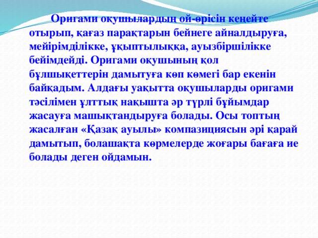 Оригами оқушылардың ой-өрісін кеңейте отырып, қағаз парақтарын бейнеге айналдыруға, мейірімділікке, ұқыптылыққа, ауызбіршілікке бейімдейді. Оригами оқушының қол бұлшықеттерін дамытуға көп көмегі бар екенін байқадым. Алдағы уақытта оқушыларды оригами тәсілімен ұлттық нақышта әр түрлі бұйымдар жасауға машықтандыруға болады. Осы топтың жасалған «Қазақ ауылы» компазициясын әрі қарай дамытып, болашақта көрмелерде жоғары бағаға ие болады деген ойдамын.