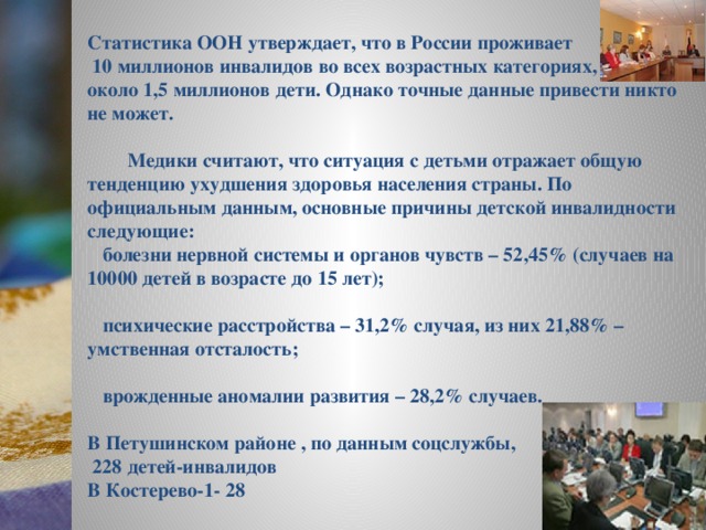 Статистика ООН утверждает, что в России проживает  10 миллионов инвалидов во всех возрастных категориях, из них около 1,5 миллионов дети. Однако точные данные привести никто не может.   Медики считают, что ситуация с детьми отражает общую тенденцию ухудшения здоровья населения страны. По официальным данным, основные причины детской инвалидности следующие:  болезни нервной системы и органов чувств – 52,45% (случаев на 10000 детей в возрасте до 15 лет);   психические расстройства – 31,2% случая, из них 21,88% – умственная отсталость;   врожденные аномалии развития – 28,2% случаев.  В Петушинском районе , по данным соцслужбы,  228 детей-инвалидов В Костерево-1- 28