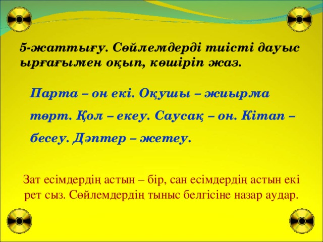 5-жаттығу. Сөйлемдерді тиісті дауыс ырғағымен оқып, көшіріп жаз. Парта – он екі. Оқушы – жиырма төрт. Қол – екеу. Саусақ – он. Кітап – бесеу. Дәптер – жетеу. Зат есімдердің астын – бір, сан есімдердің астын екі рет сыз. Сөйлемдердің тыныс белгісіне назар аудар.