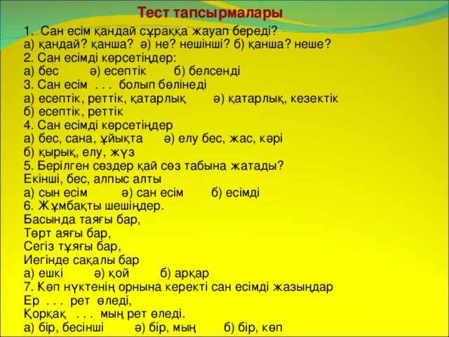 Тест тапсырмалары Сан есім қандай сұраққа жауап береді? а) қандай? қанша? ә) не? нешінші? б) қанша? неше? 2. Сан есімді көрсетіңдер: а) бес ә) есептік б) белсенді 3. Сан есім . . . болып бөлінеді а) есептік, реттік, қатарлық ә) қатарлық, кезектік б) есептік, реттік 4. Сан есімді көрсетіңдер а) бес, сана, ұйықта ә) елу бес, жас, кәрі б) қырық, елу, жүз 5. Берілген сөздер қай сөз табына жатады? Екінші, бес, алпыс алты а) сын есім ә) сан есім б) есімді 6. Жұмбақты шешіңдер. Басында таяғы бар, Төрт аяғы бар, Сегіз тұяғы бар, Иегінде сақалы бар а) ешкі ә) қой б) арқар 7. Көп нүктенің орнына керекті сан есімді жазыңдар Ер . . . рет өледі, Қорқақ . . . мың рет өледі. а) бір, бесінші ә) бір, мың б) бір, көп