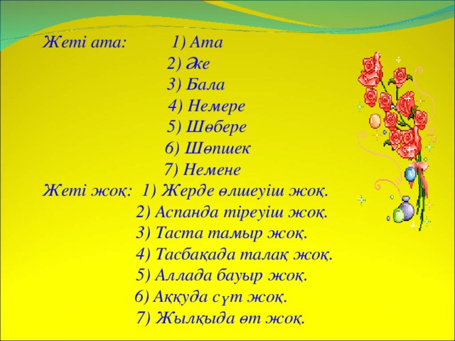 Жеті ата: 1) Ата   2) Әке   3) Бала    4) Немере   5) Шөбере  6) Шөпшек    7) Немене Жеті жоқ: 1) Жерде өлшеуіш жоқ.   2) Аспанда тіреуіш жоқ.   3) Таста тамыр жоқ.   4) Тасбақада талақ жоқ.   5) Аллада бауыр жоқ.  6) Аққуда сүт жоқ.   7) Жылқыда өт жоқ.