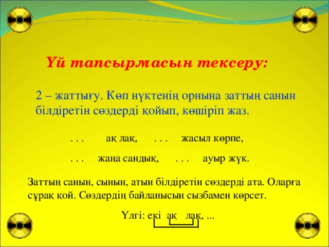 Үй тапсырмасын тексеру: 2 – жаттығу. Көп нүктенің орнына заттың санын білдіретін сөздерді қойып, көшіріп жаз.  . . . ақ лақ, . . . жасыл көрпе,  . . . жаңа сандық, . . . ауыр жүк. Заттың санын, сынын, атын білдіретін сөздерді ата. Оларға сұрақ қой. Сөздердің байланысын сызбамен көрсет.  Үлгі: екі ақ лақ, ...