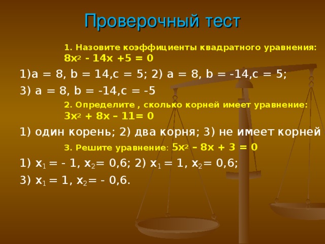 Проверочный тест 1. Назовите коэффициенты квадратного уравнения: 8х 2 - 14х +5 = 0 1. Назовите коэффициенты квадратного уравнения: 8х 2 - 14х +5 = 0 1. Назовите коэффициенты квадратного уравнения: 8х 2 - 14х +5 = 0 1. Назовите коэффициенты квадратного уравнения: 8х 2 - 14х +5 = 0 1) a = 8, b = 14, c = 5; 2) a = 8, b = - 14,с = 5; 3) a = 8, b = - 14,с = - 5 2. Определите , сколько корней имеет уравнение: 3х 2 + 8х – 11= 0 2. Определите , сколько корней имеет уравнение: 3х 2 + 8х – 11= 0 2. Определите , сколько корней имеет уравнение: 3х 2 + 8х – 11= 0 2. Определите , сколько корней имеет уравнение: 3х 2 + 8х – 11= 0 1) один корень; 2) два корня; 3) не имеет корней 3. Решите уравнение : 5х 2 – 8х + 3 = 0 3. Решите уравнение : 5х 2 – 8х + 3 = 0 3. Решите уравнение : 5х 2 – 8х + 3 = 0 3. Решите уравнение : 5х 2 – 8х + 3 = 0 1) х 1 = - 1, х 2 = 0,6; 2) х 1 = 1, х 2 = 0,6; 3) х 1 = 1, х 2 = - 0,6.  