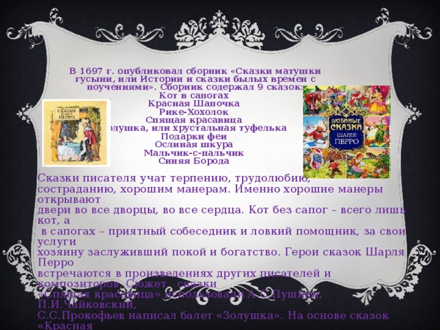 В 1697 г. опубликовал сборник «Сказки матушки гусыни, или Истории и сказки былых времен с поучениями». Сборник содержал 9 сказок: Кот в сапогах Красная Шапочка Рике-Хохолок Спящая красавица Золушка, или хрустальная туфелька Подарки феи Ослиная шкура Мальчик-с-пальчик Синяя Борода Сказки писателя учат терпению, трудолюбию, состраданию, хорошим манерам. Именно хорошие манеры открывают двери во все дворцы, во все сердца. Кот без сапог – всего лишь кот, а  в сапогах – приятный собеседник и ловкий помощник, за свои услуги хозяину заслуживший покой и богатство. Герои сказок Шарля Перро встречаются в произведениях других писателей и композиторов. Сюжет сказки «Спящая красавица» использовали А.С.Пушкин, П.И.Чайковский, С.С.Прокофьев написал балет «Золушка». На основе сказок «Красная шапочка», «Кот в сапогах» написаны пьесы, поставлены спектакли.