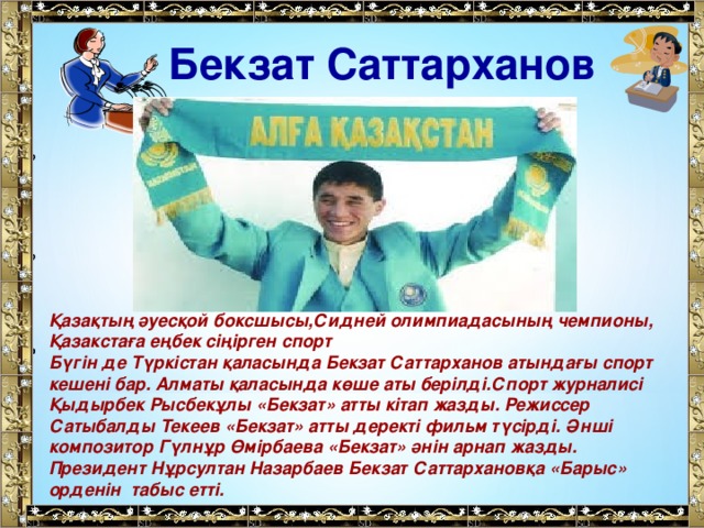 Бекзат Саттарханов Қ азақтың әуесқой боксшысы,Сидней олимпиадасының чемпионы, Қазакстаға еңбек сіңірген спорт Бүгін де Түркістан қаласында Бекзат Саттарханов атындағы спорт кешені бар. Алматы қаласында көше аты берілді.Спорт журналисі Қыдырбек Рысбекұлы «Бекзат» атты кітап жазды. Режиссер Сатыбалды Текеев «Бекзат» атты деректі фильм түсірді. Әнші композитор Гүлнұр Өмірбаева «Бекзат» әнін арнап жазды. Президент Нұрсултан Назарбаев Бекзат Саттархановқа «Барыс» орденін  табыс етті.  