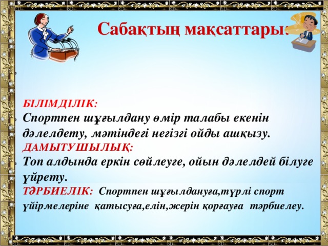 Сабақтың мақсаттары:  БІЛІМДІЛІК: Спортпен шұғылдану өмір талабы екенін дәлелдету, мәтіндегі негізгі ойды ашқызу. ДАМЫТУШЫЛЫҚ: Топ алдында еркін сөйлеуге, ойын дәлелдей білуге үйрету. ТӘРБИЕЛІК: Спортпен шұғылдануға,түрлі спорт үйірмелеріне қатысуға,елін,жерін қорғауға  тәрбиелеу.