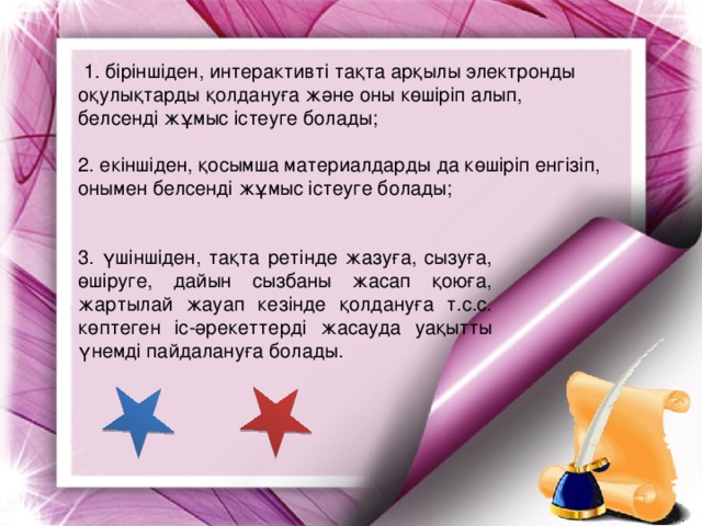 1. біріншіден, интерактивті тақта арқылы электронды оқулықтарды қолдануға және оны көшіріп алып, белсенді жұмыс істеуге болады; 2. екіншіден, қосымша материалдарды да көшіріп енгізіп, онымен белсенді жұмыс істеуге болады; 3. үшіншіден, тақта ретінде жазуға, сызуға, өшіруге, дайын сызбаны жасап қоюға, жартылай жауап кезінде қолдануға т.с.с. көптеген іс-әрекеттерді жасауда уақытты үнемді пайдалануға болады.