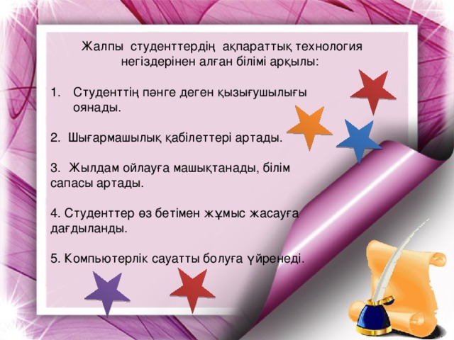 Жалпы  студенттердің  ақпараттық технология негіздерінен алған білімі арқылы: Студенттің пәнге деген қызығушылығы оянады. 2. Шығармашылық қабілеттері артады. 3. Жылдам ойлауға машықтанады, білім сапасы артады. 4. Студенттер өз бетімен жұмыс жасауға дағдыланды. 5. Компьютерлік сауатты болуға үйренеді.