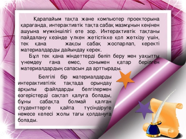 Қарапайым тақта және компьютер проекторына қарағанда, интерактивтік тақта сабақ мазмұнын кеңінен ашуына мүмкіншілігі өте зор. Интерактивтік тақтаны пайдалану кезінде үлкен жетістікке қол жеткізу үшін, тек қана  жақсы сабақ жоспарлап, керекті материалдарды дайындау керек.  Бұл тек қана міндеттерді бөліп беру мен уақытты үнемдеу ғана емес, сонымен қатар берілген материалдардың сапасын да арттырады.  Белгілі бір материалдарды интерактивтілік тақтада орындау арқылы файлдарды белгілермен өзгерістерді сақтап қалуға болады, бұны сабақта болмай қалған студенттерге қайта түсіндіруге немесе келесі жолы тағы қолдануға болады.