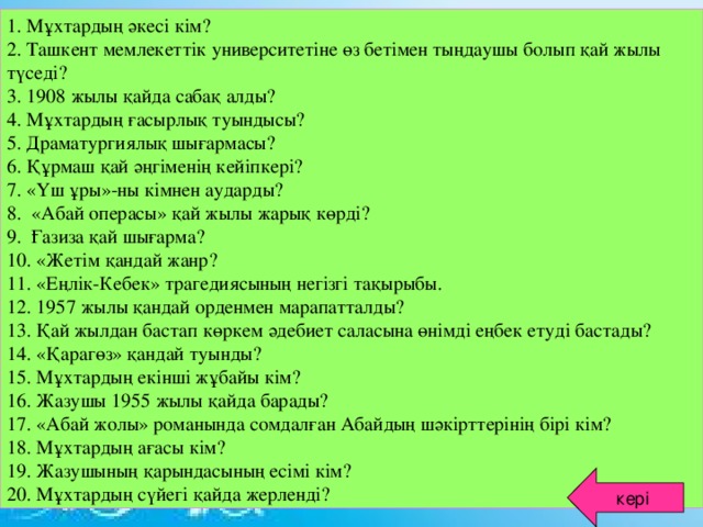 1. Мұхтардың әкесі кім? 2. Ташкент мемлекеттік университетіне өз бетімен тыңдаушы болып қай жылы түседі? 3. 1908 жылы қайда сабақ алды? 4. Мұхтардың ғасырлық туындысы? 5. Драматургиялық шығармасы? 6. Құрмаш қай әңгіменің кейіпкері? 7. «Үш ұры»-ны кімнен аударды? 8. «Абай операсы» қай жылы жарық көрді? 9. Ғазиза қай шығарма? 10. «Жетім қандай жанр? 11. «Еңлік-Кебек» трагедиясының негізгі тақырыбы. 12. 1957 жылы қандай орденмен марапатталды? 13. Қай жылдан бастап көркем әдебиет саласына өнімді еңбек етуді бастады? 14. «Қарагөз» қандай туынды? 15. Мұхтардың екінші жұбайы кім? 16. Жазушы 1955 жылы қайда барады? 17. «Абай жолы» романында сомдалған Абайдың шәкірттерінің бірі кім? 18. Мұхтардың ағасы кім? 19. Жазушының қарындасының есімі кім? 20. Мұхтардың сүйегі қайда жерленді? кері