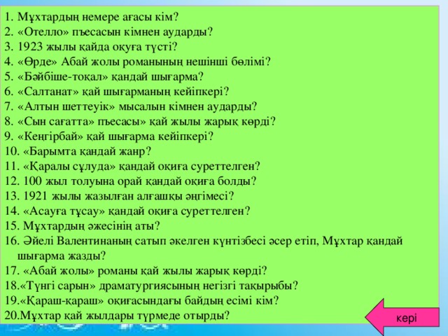 Мұхтардың немере ағасы кім? «Отелло» пъесасын кімнен аударды? 1923 жылы қайда оқуға түсті? «Өрде» Абай жолы романының нешінші бөлімі? «Бәйбіше-тоқал» қандай шығарма? «Салтанат» қай шығарманың кейіпкері? «Алтын шеттеуік» мысалын кімнен аударды? «Сын сағатта» пъесасы» қай жылы жарық көрді? «Кеңгірбай» қай шығарма кейіпкері?  «Барымта қандай жанр?  «Қаралы сұлуда» қандай оқиға суреттелген?  100 жыл толуына орай қандай оқиға болды?  1921 жылы жазылған алғашқы әңгімесі?  «Асауға тұсау» қандай оқиға суреттелген?  Мұхтардың әжесінің аты?  Әйелі Валентинаның сатып әкелген күнтізбесі әсер етіп, Мұхтар қандай шығарма жазды?  «Абай жолы» романы қай жылы жарық көрді? «Түнгі сарын» драматургиясының негізгі тақырыбы? «Қараш-қараш» оқиғасындағы байдың есімі кім? Мұхтар қай жылдары түрмеде отырды?