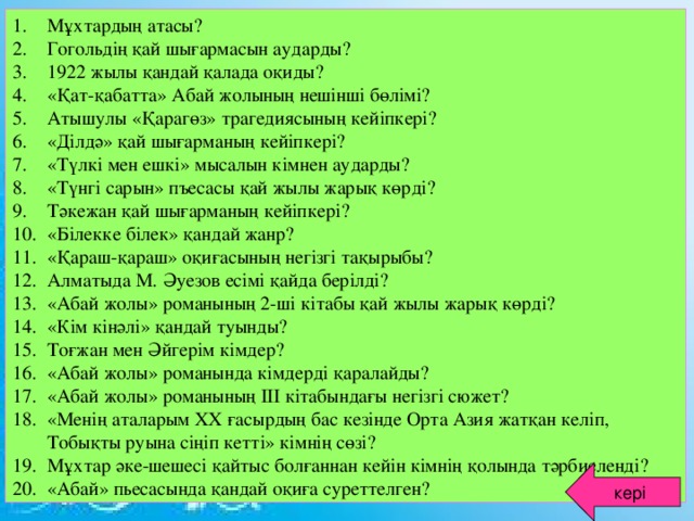 Мұхтардың атасы? Гогольдің қай шығармасын аударды? 1922 жылы қандай қалада оқиды? «Қат-қабатта» Абай жолының нешінші бөлімі? Атышулы «Қарагөз» трагедиясының кейіпкері? «Ділдә» қай шығарманың кейіпкері? «Түлкі мен ешкі» мысалын кімнен аударды? «Түнгі сарын» пъесасы қай жылы жарық көрді? Тәкежан қай шығарманың кейіпкері? «Білекке білек» қандай жанр? «Қараш-қараш» оқиғасының негізгі тақырыбы? Алматыда М. Әуезов есімі қайда берілді? «Абай жолы» романының 2-ші кітабы қай жылы жарық көрді? «Кім кінәлі» қандай туынды? Тоғжан мен Әйгерім кімдер? «Абай жолы» романында кімдерді қаралайды? «Абай жолы» романының ІІІ кітабындағы негізгі сюжет? «Менің аталарым ХХ ғасырдың бас кезінде Орта Азия жатқан келіп, Тобықты руына сіңіп кетті» кімнің сөзі? Мұхтар әке-шешесі қайтыс болғаннан кейін кімнің қолында тәрбиеленді? «Абай» пьесасында қандай оқиға суреттелген?