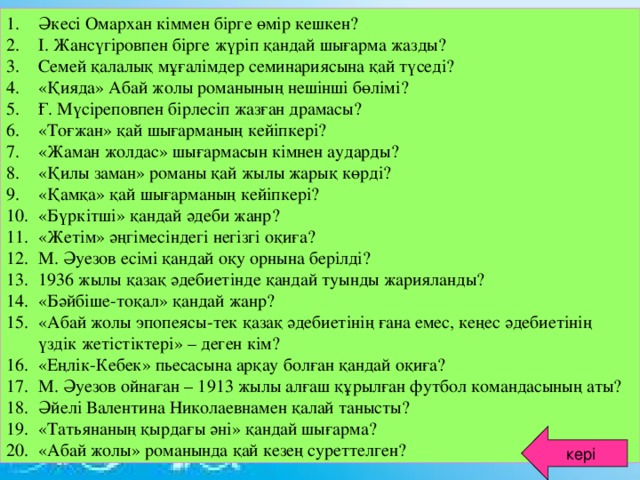 Әкесі Омархан кіммен бірге өмір кешкен? І. Жансүгіровпен бірге жүріп қандай шығарма жазды? Семей қалалық мұғалімдер семинариясына қай түседі? «Қияда» Абай жолы романының нешінші бөлімі? Ғ. Мүсіреповпен бірлесіп жазған драмасы? «Тоғжан» қай шығарманың кейіпкері? «Жаман жолдас» шығармасын кімнен аударды? «Қилы заман» романы қай жылы жарық көрді? «Қамқа» қай шығарманың кейіпкері? «Бүркітші» қандай әдеби жанр? «Жетім» әңгімесіндегі негізгі оқиға? М. Әуезов есімі қандай оқу орнына берілді? 1936 жылы қазақ әдебиетінде қандай туынды жарияланды? «Бәйбіше-тоқал» қандай жанр? «Абай жолы эпопеясы-тек қазақ әдебиетінің ғана емес, кеңес әдебиетінің үздік жетістіктері» – деген кім? «Еңлік-Кебек» пьесасына арқау болған қандай оқиға? М. Әуезов ойнаған – 1913 жылы алғаш құрылған футбол командасының аты? Әйелі Валентина Николаевнамен қалай танысты? «Татьянаның қырдағы әні» қандай шығарма? «Абай жолы» романында қай кезең суреттелген?