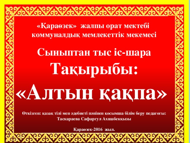 «Қараөзек» жалпы орат мектебі  коммуналдық мемлекеттік мекемесі   Сыныптан тыс іс-шара  Тақырыбы:  «Алтын қақпа»   Өткізген: қазақ тілі мен әдебиеті пәнінен қосымша білім беру педагогы:  Таскараева Сафаргул Ахшабекқызы   Қараөзек-2016 жыл.