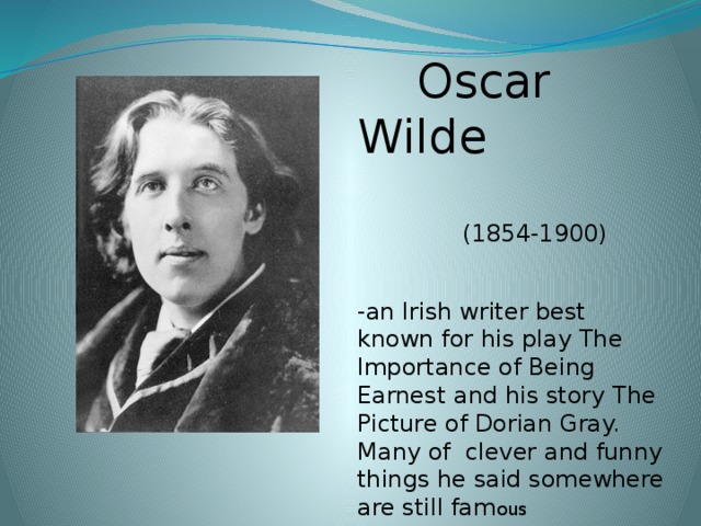 Oscar Wilde  (1854-1900) -an Irish writer best known for his play The Importance of  Being Earnest and his story The Picture of Dorian Gray. Many of clever and funny things he said somewhere are still fam ous