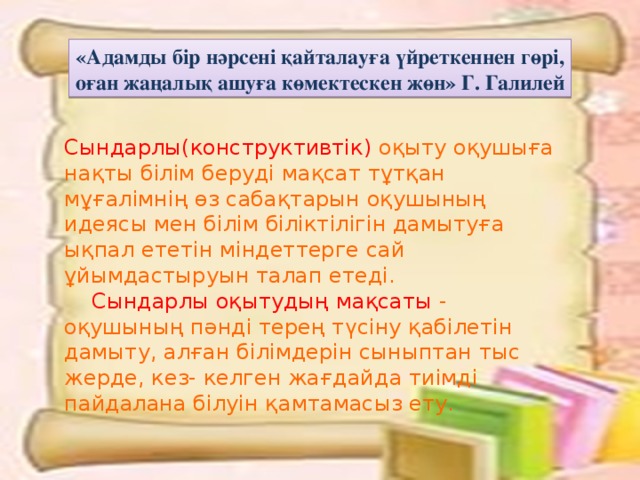 «Адамды бір нәрсені қайталауға үйреткеннен гөрі, оған жаңалық ашуға көмектескен жөн» Г. Галилей Сындарлы(конструктивтік) оқыту оқушыға нақты білім беруді мақсат тұтқан мұғалімнің өз сабақтарын оқушының идеясы мен білім біліктілігін дамытуға ықпал ететін міндеттерге сай ұйымдастыруын талап етеді.  Сындарлы оқытудың мақсаты - оқушының пәнді терең түсіну қабілетін дамыту, алған білімдерін сыныптан тыс жерде, кез- келген жағдайда тиімді пайдалана білуін қамтамасыз ету.