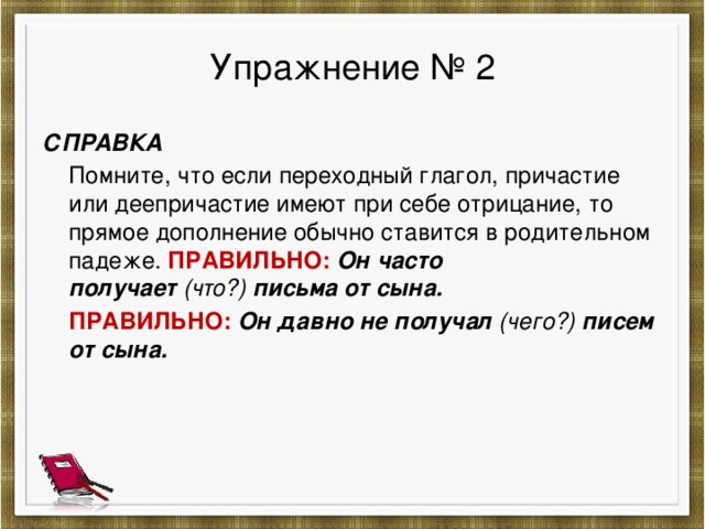 Упражнение № 2 СПРАВКА  Помните, что если переходный глагол, причастие или деепричастие имеют при себе отрицание, то прямое дополнение обычно ставится в родительном падеже. ПРАВИЛЬНО:  Он часто получает  (что?)  письма от сына.  ПРАВИЛЬНО: Он давно не получал  (чего?)  писем от сына.