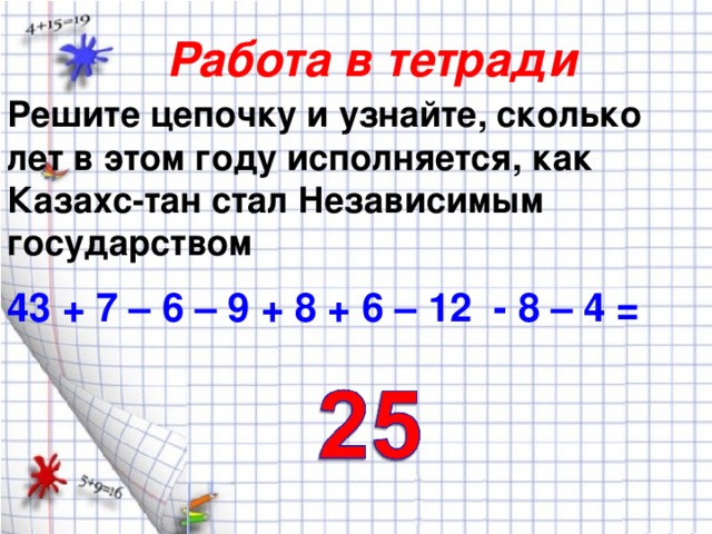 Работа в тетради Решите цепочку и узнайте, сколько лет в этом году исполняется, как Казахс-тан стал Независимым государством 43 + 7 – 6 – 9 + 8 + 6 – 12 - 8 – 4 =