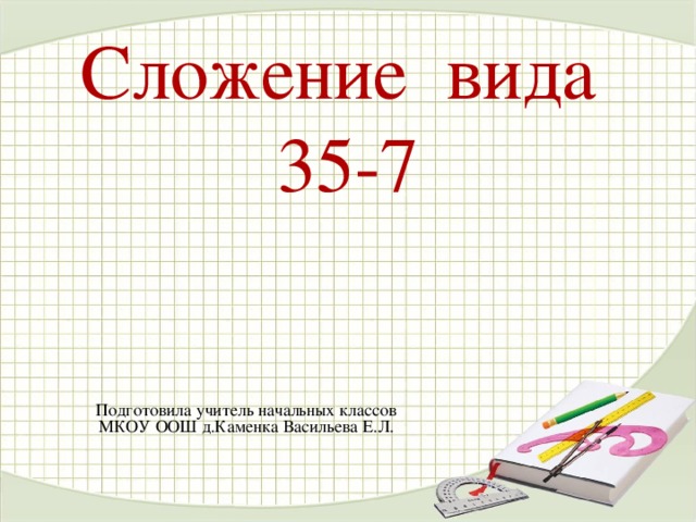 Сложение вида  35-7    Подготовила учитель начальных классов МКОУ ООШ д.Каменка Васильева Е.Л.