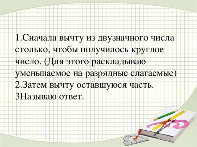 1.Сначала вычту из двузначного числа столько, чтобы получилось круглое число. (Для этого раскладываю уменьшаемое на разрядные слагаемые)  2.Затем вычту оставшуюся часть.  3Называю ответ.