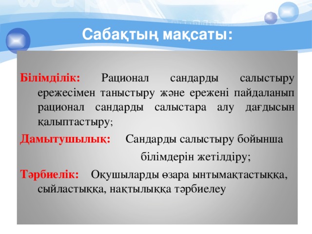 Сабақтың мақсаты:  Білімділік: Рационал сандарды салыстыру ережесімен таныстыру және ережені пайдаланып рационал сандарды салыстара алу дағдысын қалыптастыру ; Дамытушылық: Сандарды салыстыру бойынша  білімдерін жетілдіру; Тәрбиелік: Оқушыларды өзара ынтымақтастыққа, сыйластыққа, нақтылыққа тәрбиелеу